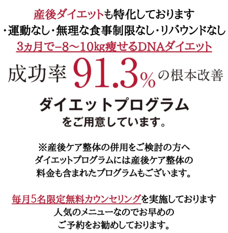 産後ダイエットも特化しております。本気で痩せたい方必見・運動なし・無理な食事制限なし・リバウンドなし　3ヶ月で１8～１０ｋｇ痩せるDNAダイエット整体 成功率91.3％の根本改善　ダイエットプログラムをご用意しています。毎月7名限定無料カウンセリングを実施しています。人気のメニューなのでお早めのご予約をお勧めしております