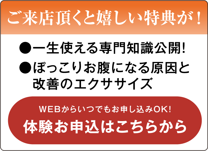 ご来店頂くと嬉しい特典が! ●一生使える専門知識公開! ●ぽっこりお腹になる原因と改善のエクササイズ WEBっからいつでもお申込みOK 体験お申し込みはこちらから